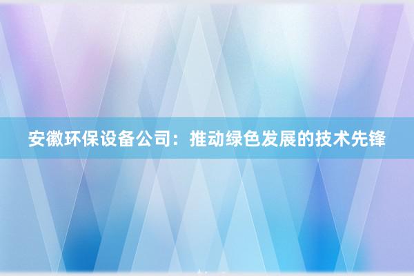 安徽环保设备公司：推动绿色发展的技术先锋